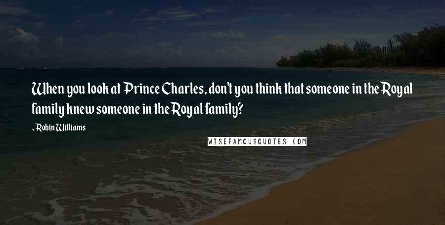 Robin Williams Quotes: When you look at Prince Charles, don't you think that someone in the Royal family knew someone in the Royal family?