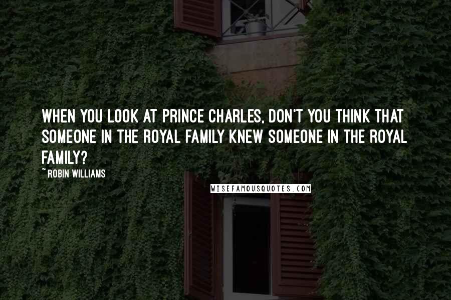 Robin Williams Quotes: When you look at Prince Charles, don't you think that someone in the Royal family knew someone in the Royal family?