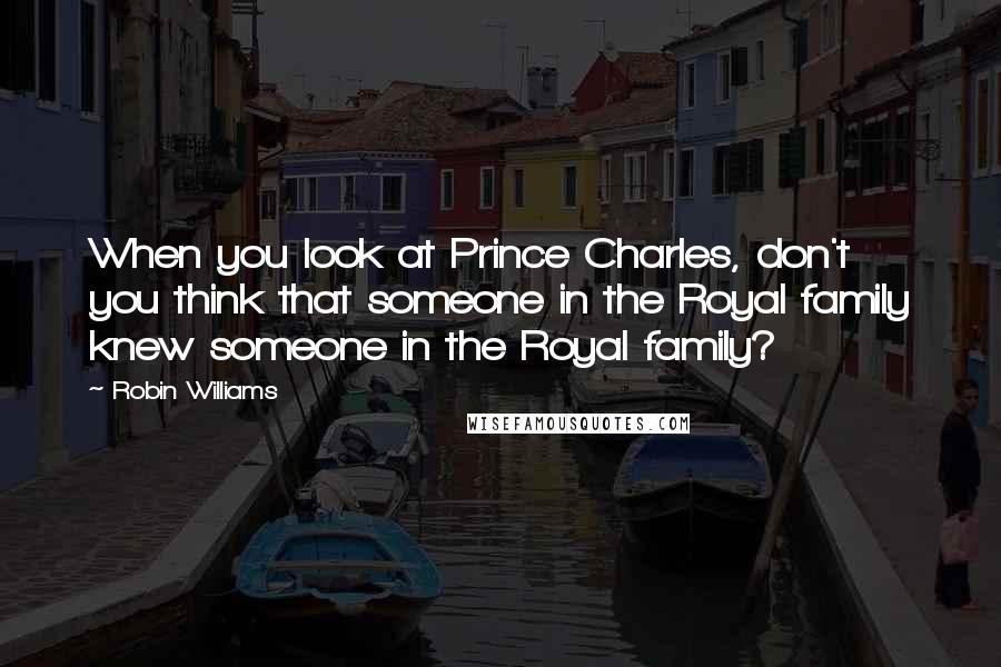 Robin Williams Quotes: When you look at Prince Charles, don't you think that someone in the Royal family knew someone in the Royal family?