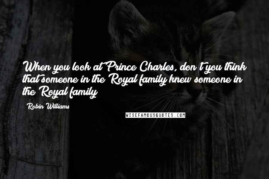 Robin Williams Quotes: When you look at Prince Charles, don't you think that someone in the Royal family knew someone in the Royal family?