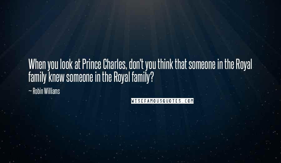 Robin Williams Quotes: When you look at Prince Charles, don't you think that someone in the Royal family knew someone in the Royal family?