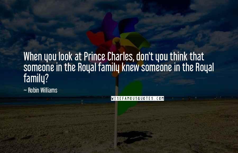 Robin Williams Quotes: When you look at Prince Charles, don't you think that someone in the Royal family knew someone in the Royal family?