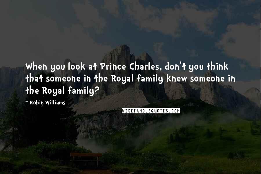 Robin Williams Quotes: When you look at Prince Charles, don't you think that someone in the Royal family knew someone in the Royal family?