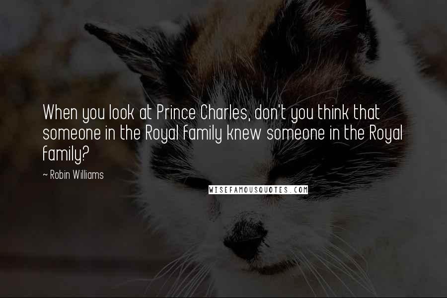 Robin Williams Quotes: When you look at Prince Charles, don't you think that someone in the Royal family knew someone in the Royal family?