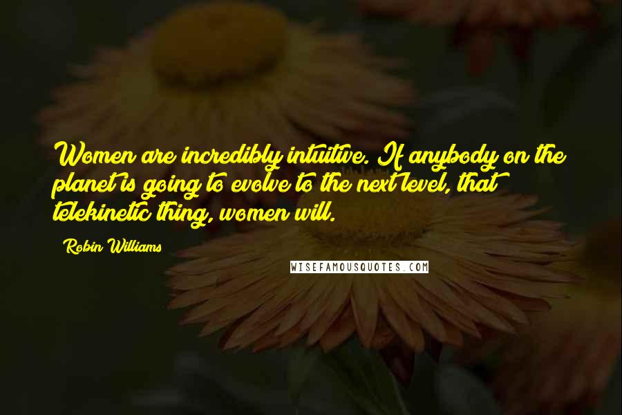 Robin Williams Quotes: Women are incredibly intuitive. If anybody on the planet is going to evolve to the next level, that telekinetic thing, women will.