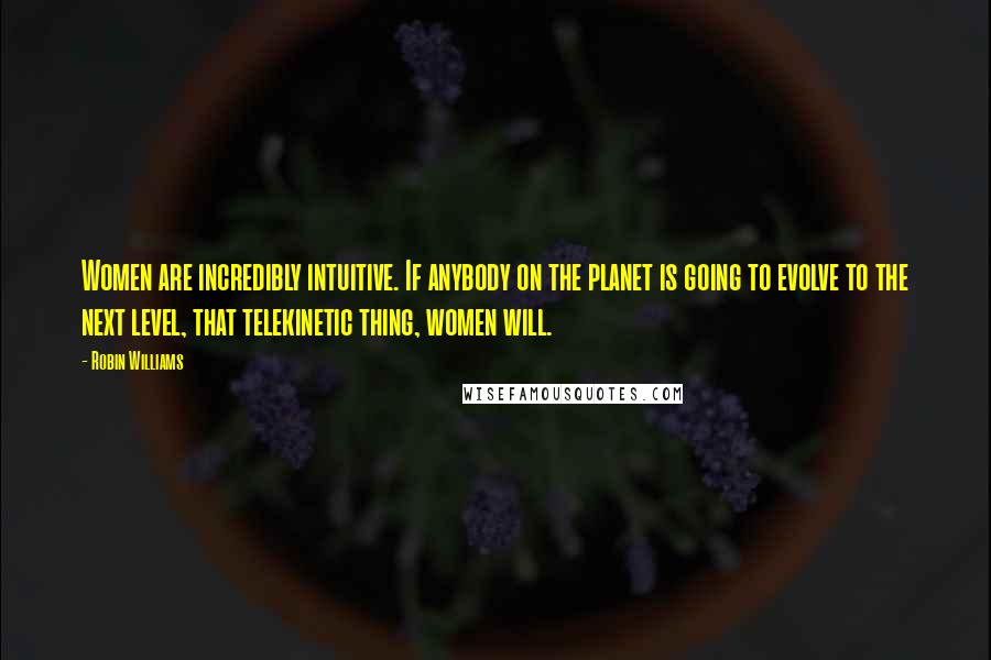 Robin Williams Quotes: Women are incredibly intuitive. If anybody on the planet is going to evolve to the next level, that telekinetic thing, women will.