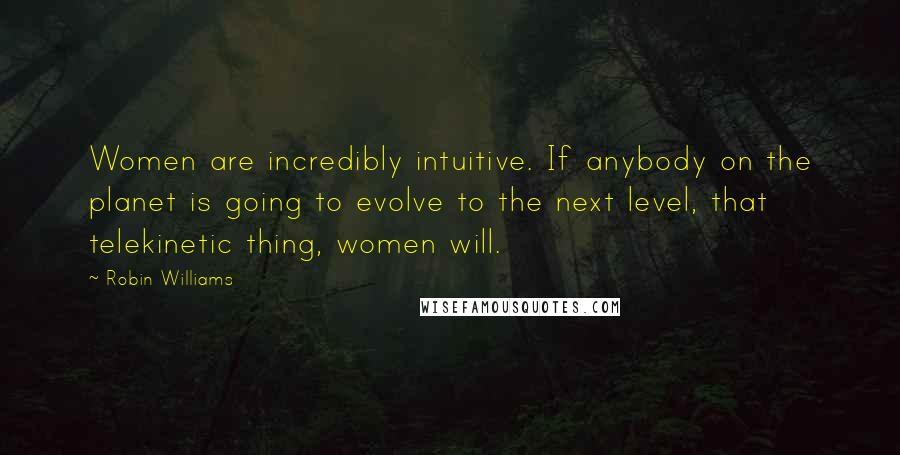 Robin Williams Quotes: Women are incredibly intuitive. If anybody on the planet is going to evolve to the next level, that telekinetic thing, women will.