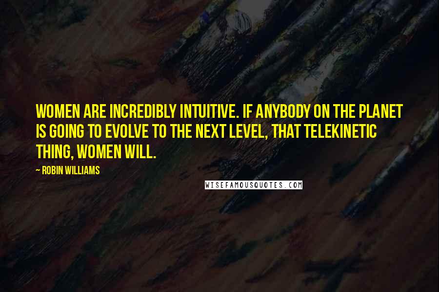 Robin Williams Quotes: Women are incredibly intuitive. If anybody on the planet is going to evolve to the next level, that telekinetic thing, women will.