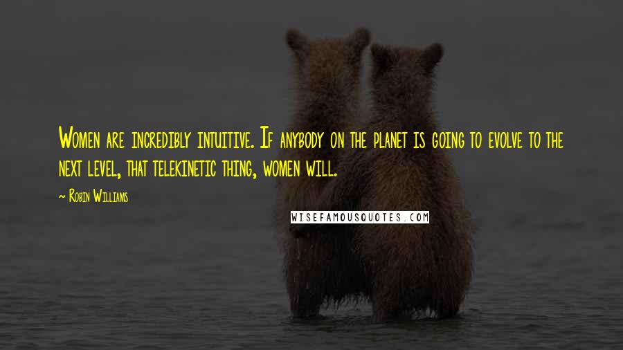Robin Williams Quotes: Women are incredibly intuitive. If anybody on the planet is going to evolve to the next level, that telekinetic thing, women will.