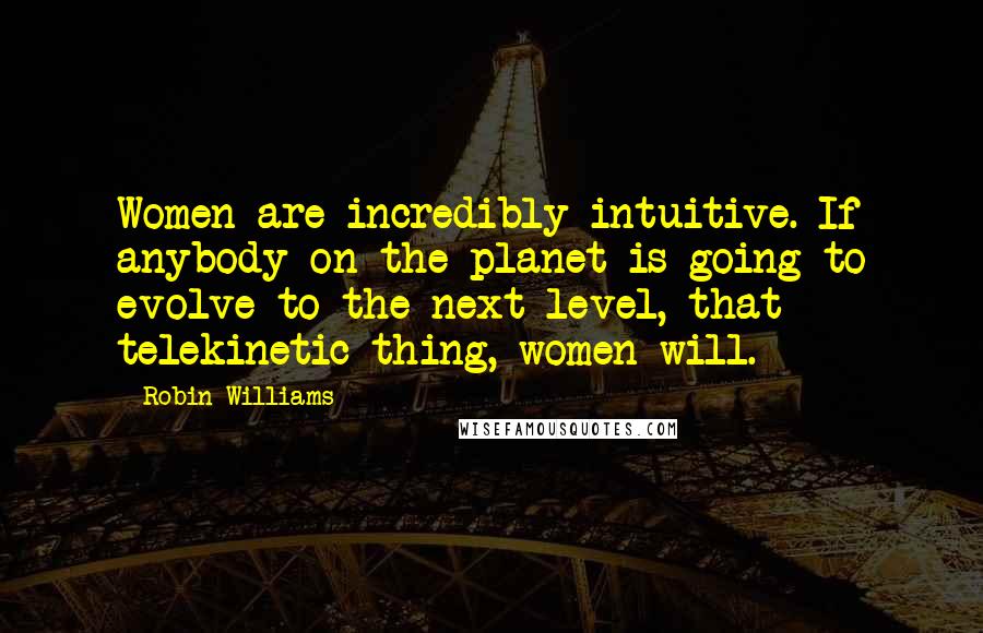 Robin Williams Quotes: Women are incredibly intuitive. If anybody on the planet is going to evolve to the next level, that telekinetic thing, women will.