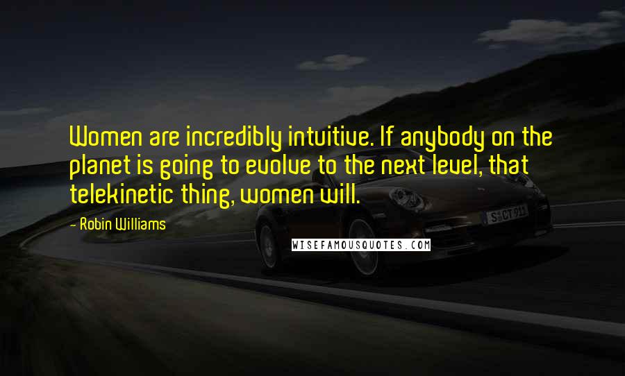 Robin Williams Quotes: Women are incredibly intuitive. If anybody on the planet is going to evolve to the next level, that telekinetic thing, women will.