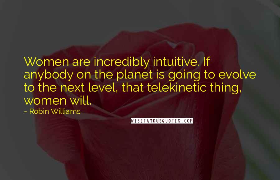 Robin Williams Quotes: Women are incredibly intuitive. If anybody on the planet is going to evolve to the next level, that telekinetic thing, women will.