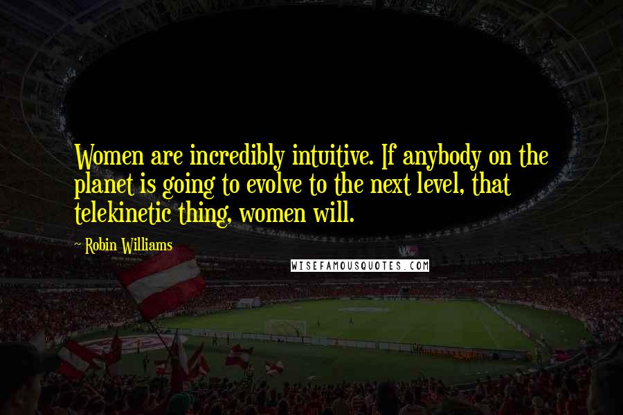 Robin Williams Quotes: Women are incredibly intuitive. If anybody on the planet is going to evolve to the next level, that telekinetic thing, women will.