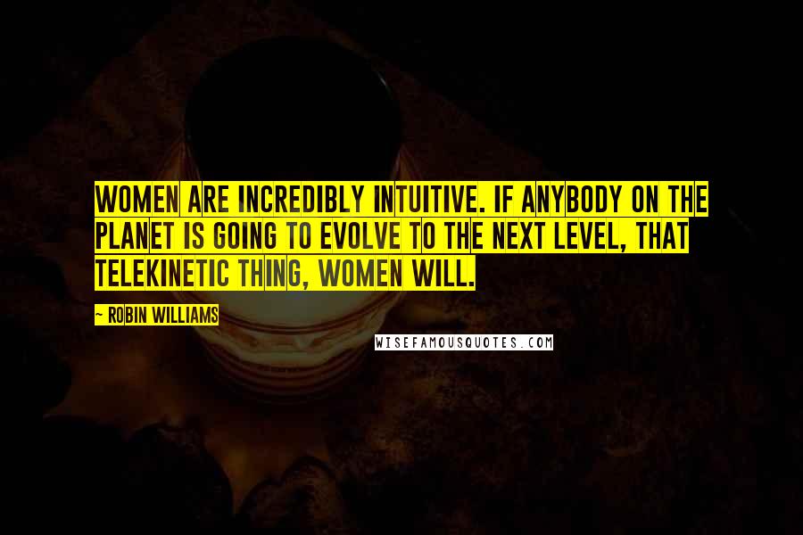 Robin Williams Quotes: Women are incredibly intuitive. If anybody on the planet is going to evolve to the next level, that telekinetic thing, women will.