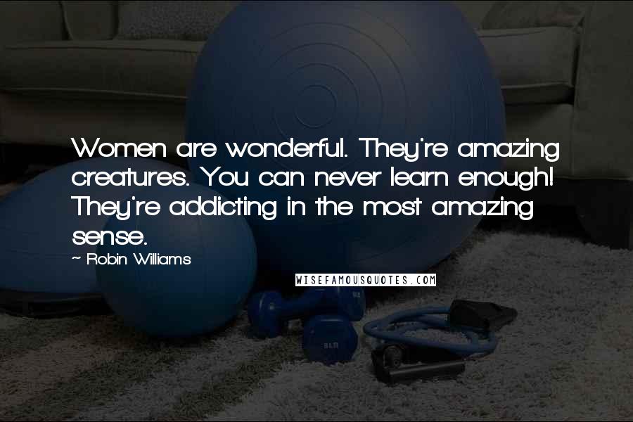 Robin Williams Quotes: Women are wonderful. They're amazing creatures. You can never learn enough! They're addicting in the most amazing sense.