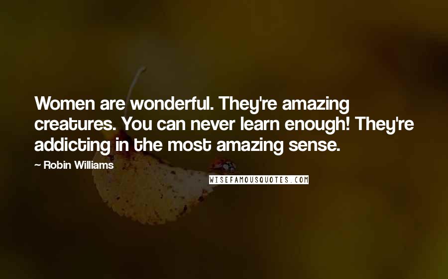 Robin Williams Quotes: Women are wonderful. They're amazing creatures. You can never learn enough! They're addicting in the most amazing sense.