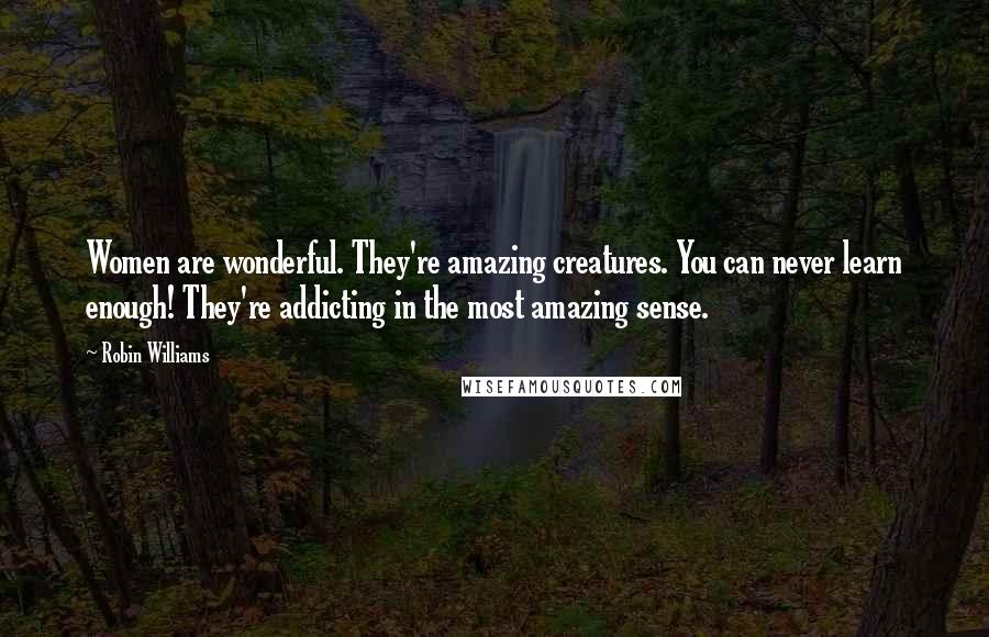 Robin Williams Quotes: Women are wonderful. They're amazing creatures. You can never learn enough! They're addicting in the most amazing sense.