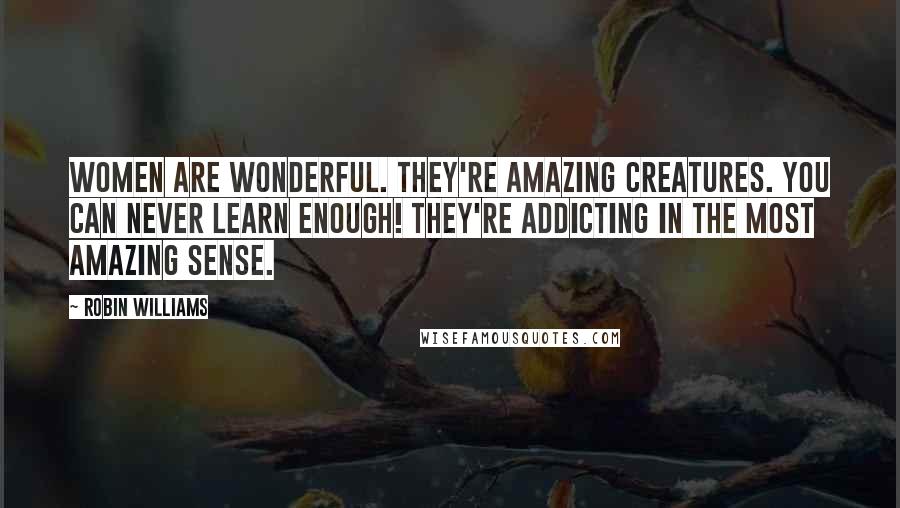 Robin Williams Quotes: Women are wonderful. They're amazing creatures. You can never learn enough! They're addicting in the most amazing sense.