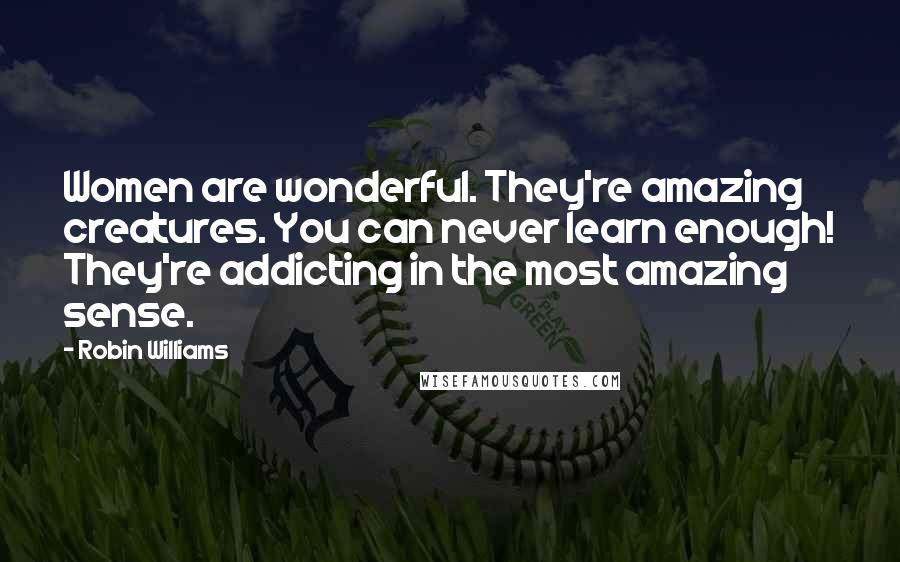 Robin Williams Quotes: Women are wonderful. They're amazing creatures. You can never learn enough! They're addicting in the most amazing sense.