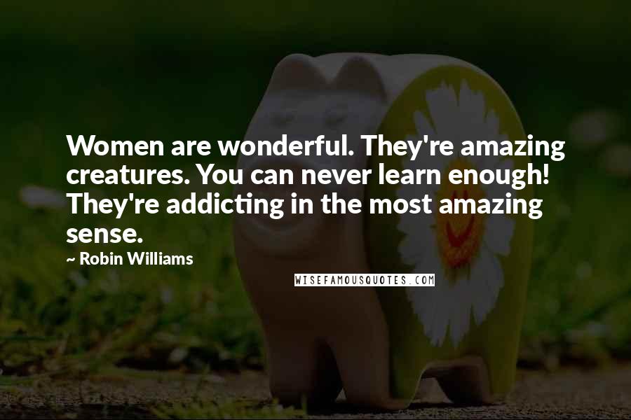 Robin Williams Quotes: Women are wonderful. They're amazing creatures. You can never learn enough! They're addicting in the most amazing sense.
