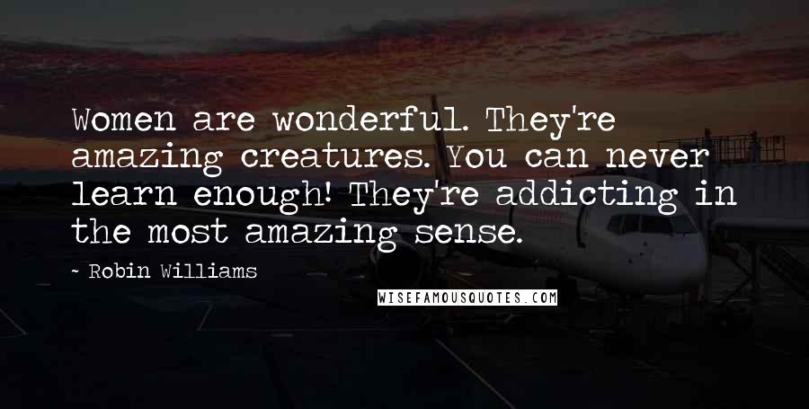 Robin Williams Quotes: Women are wonderful. They're amazing creatures. You can never learn enough! They're addicting in the most amazing sense.
