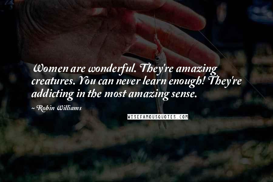 Robin Williams Quotes: Women are wonderful. They're amazing creatures. You can never learn enough! They're addicting in the most amazing sense.