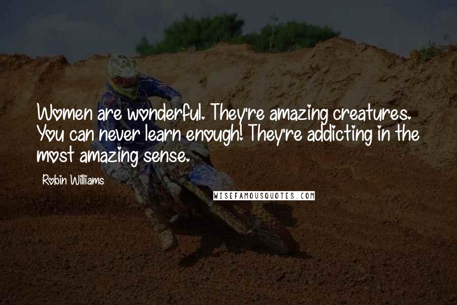 Robin Williams Quotes: Women are wonderful. They're amazing creatures. You can never learn enough! They're addicting in the most amazing sense.