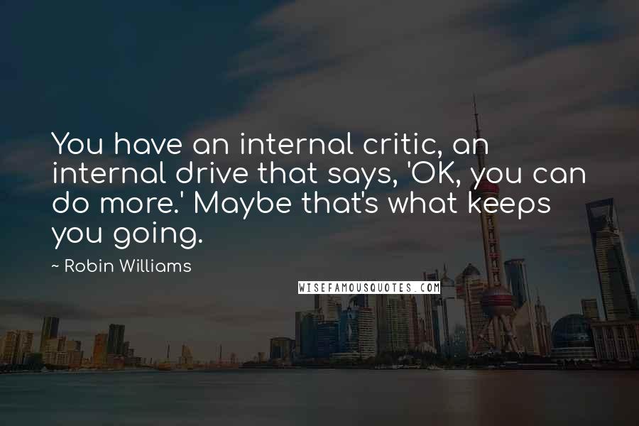 Robin Williams Quotes: You have an internal critic, an internal drive that says, 'OK, you can do more.' Maybe that's what keeps you going.