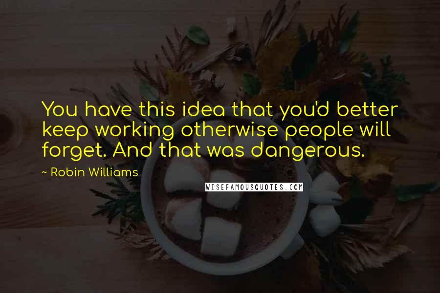 Robin Williams Quotes: You have this idea that you'd better keep working otherwise people will forget. And that was dangerous.