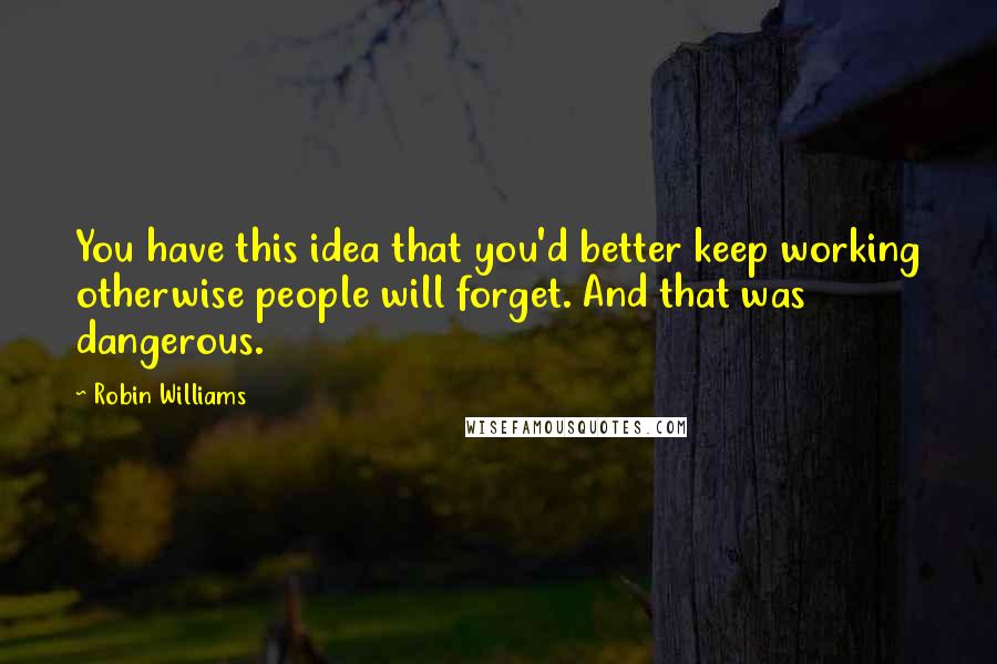 Robin Williams Quotes: You have this idea that you'd better keep working otherwise people will forget. And that was dangerous.