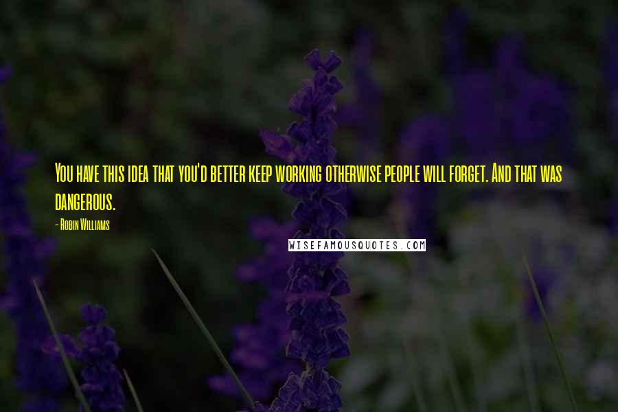 Robin Williams Quotes: You have this idea that you'd better keep working otherwise people will forget. And that was dangerous.