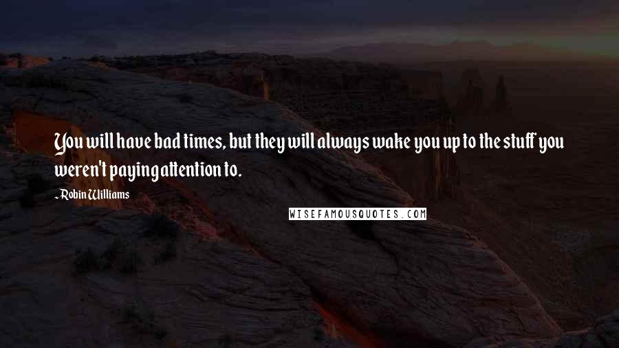 Robin Williams Quotes: You will have bad times, but they will always wake you up to the stuff you weren't paying attention to.