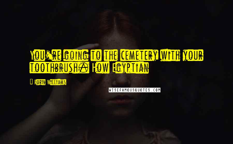 Robin Williams Quotes: You're going to the cemetery with your toothbrush. How Egyptian