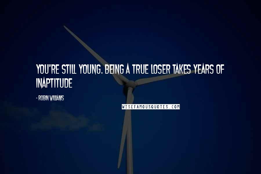 Robin Williams Quotes: You're still young. Being a true loser takes years of inaptitude