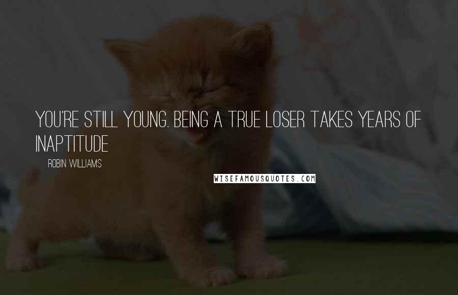 Robin Williams Quotes: You're still young. Being a true loser takes years of inaptitude