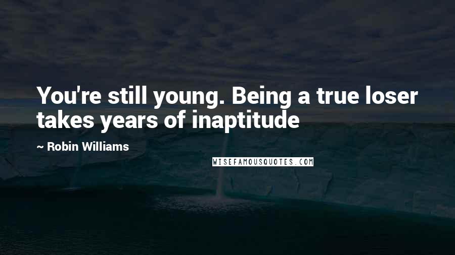 Robin Williams Quotes: You're still young. Being a true loser takes years of inaptitude