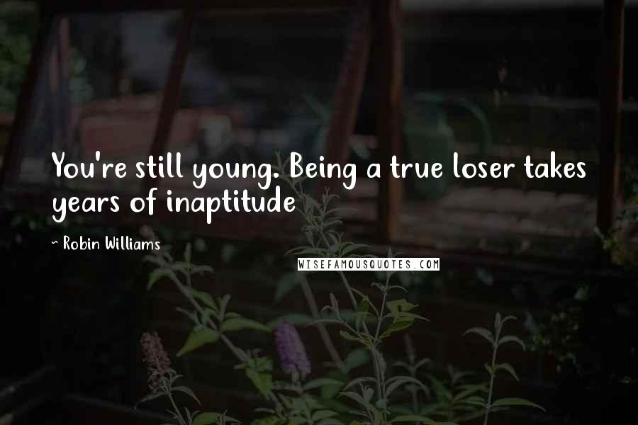 Robin Williams Quotes: You're still young. Being a true loser takes years of inaptitude