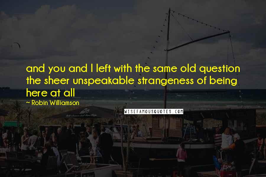 Robin Williamson Quotes: and you and I left with the same old question the sheer unspeakable strangeness of being here at all