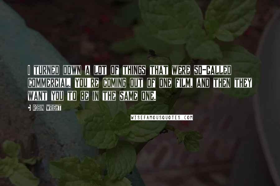 Robin Wright Quotes: I turned down a lot of things that were so-called commercial. You're coming out of one film, and then they want you to be in the same one.