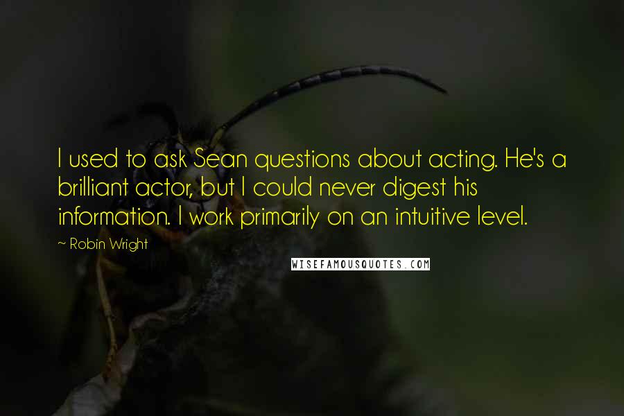 Robin Wright Quotes: I used to ask Sean questions about acting. He's a brilliant actor, but I could never digest his information. I work primarily on an intuitive level.