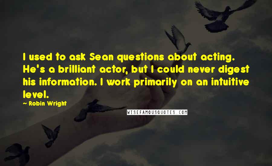 Robin Wright Quotes: I used to ask Sean questions about acting. He's a brilliant actor, but I could never digest his information. I work primarily on an intuitive level.
