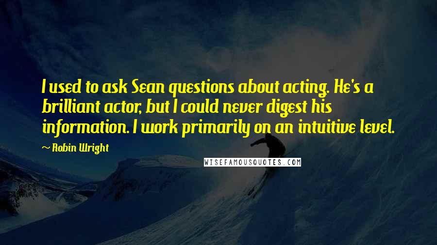 Robin Wright Quotes: I used to ask Sean questions about acting. He's a brilliant actor, but I could never digest his information. I work primarily on an intuitive level.