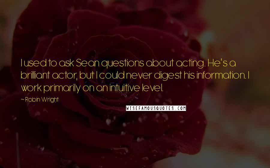 Robin Wright Quotes: I used to ask Sean questions about acting. He's a brilliant actor, but I could never digest his information. I work primarily on an intuitive level.