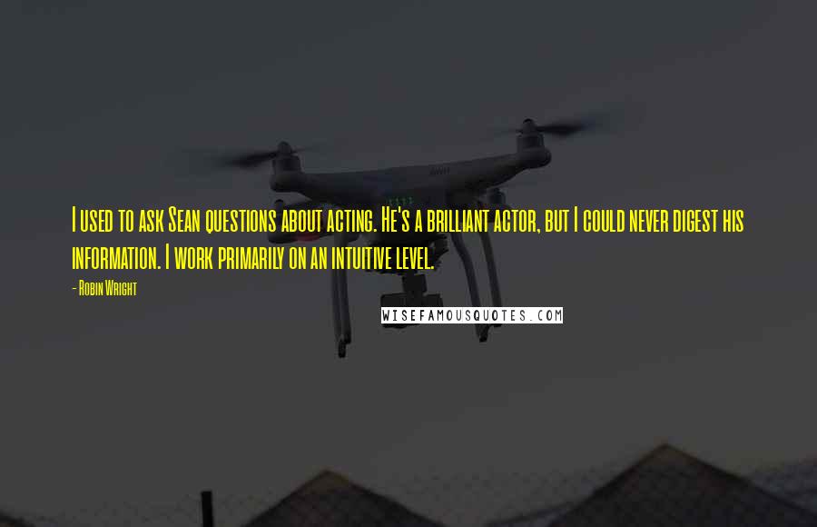 Robin Wright Quotes: I used to ask Sean questions about acting. He's a brilliant actor, but I could never digest his information. I work primarily on an intuitive level.