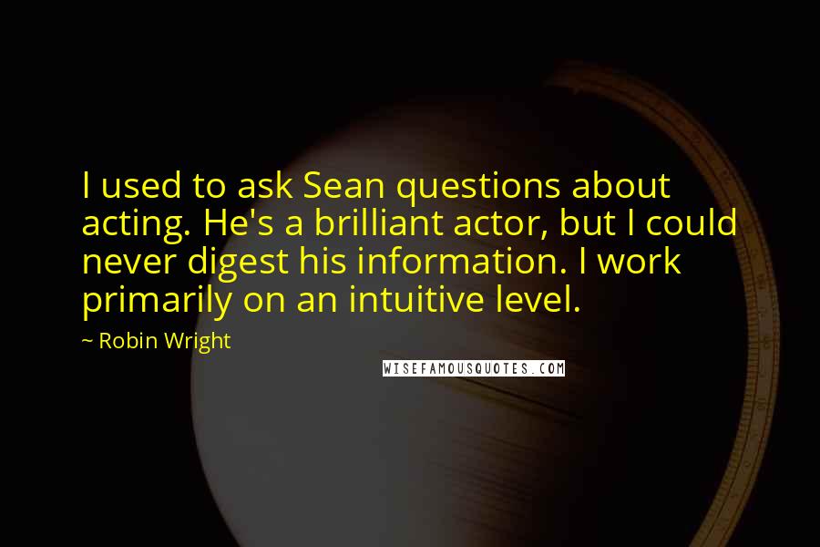 Robin Wright Quotes: I used to ask Sean questions about acting. He's a brilliant actor, but I could never digest his information. I work primarily on an intuitive level.