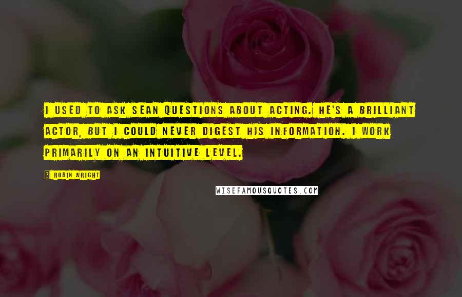 Robin Wright Quotes: I used to ask Sean questions about acting. He's a brilliant actor, but I could never digest his information. I work primarily on an intuitive level.