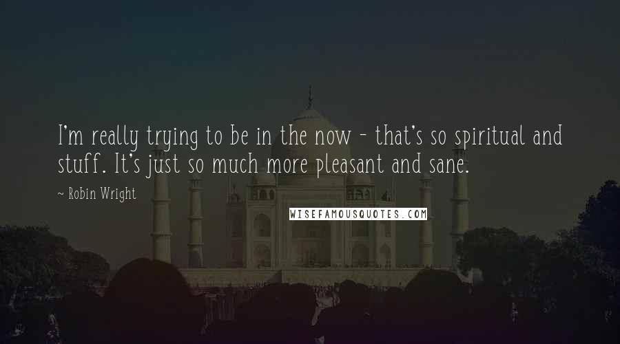 Robin Wright Quotes: I'm really trying to be in the now - that's so spiritual and stuff. It's just so much more pleasant and sane.