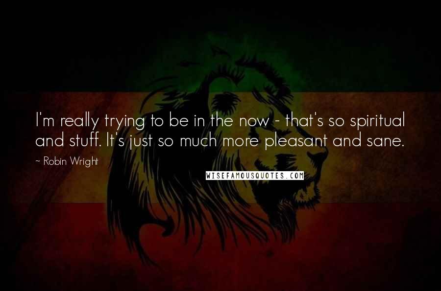 Robin Wright Quotes: I'm really trying to be in the now - that's so spiritual and stuff. It's just so much more pleasant and sane.