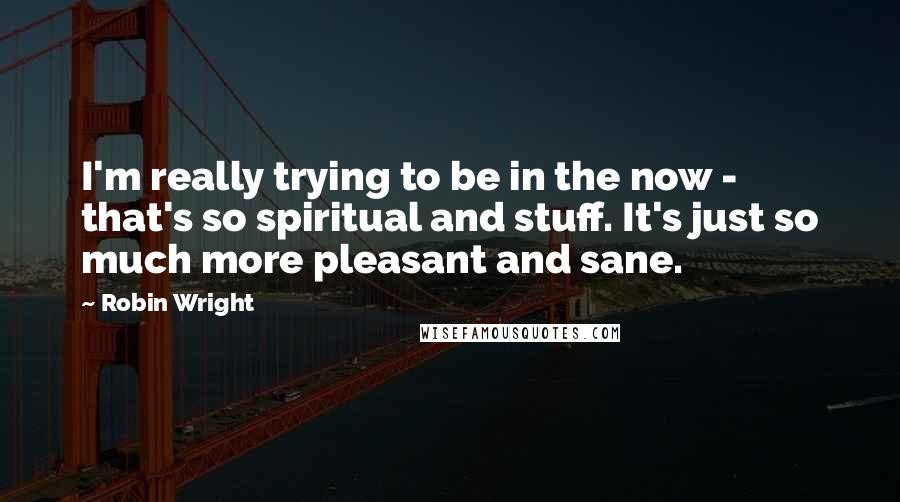 Robin Wright Quotes: I'm really trying to be in the now - that's so spiritual and stuff. It's just so much more pleasant and sane.