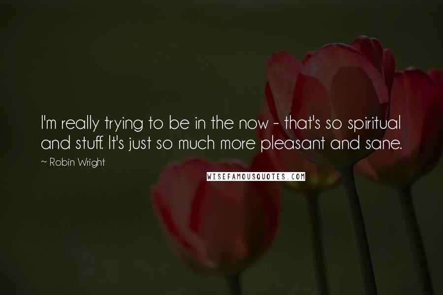 Robin Wright Quotes: I'm really trying to be in the now - that's so spiritual and stuff. It's just so much more pleasant and sane.